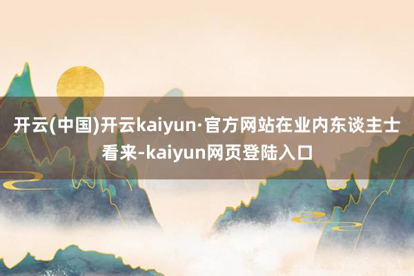 开云(中国)开云kaiyun·官方网站　　在业内东谈主士看来-kaiyun网页登陆入口