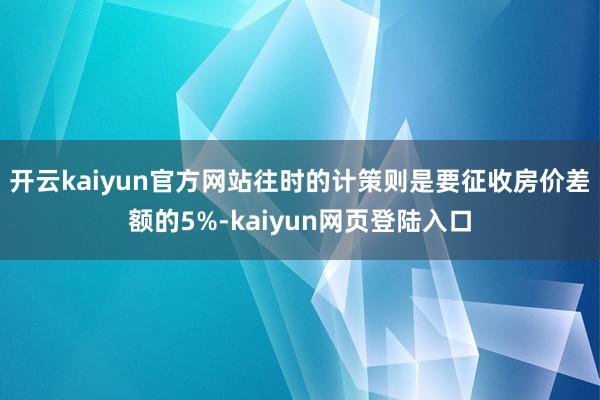 开云kaiyun官方网站往时的计策则是要征收房价差额的5%-kaiyun网页登陆入口