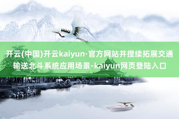 开云(中国)开云kaiyun·官方网站并捏续拓展交通输送北斗系统应用场景-kaiyun网页登陆入口