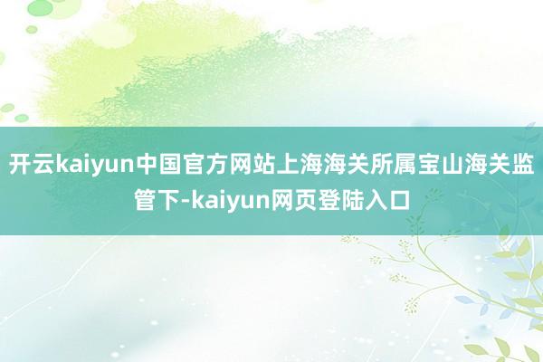 开云kaiyun中国官方网站上海海关所属宝山海关监管下-kaiyun网页登陆入口