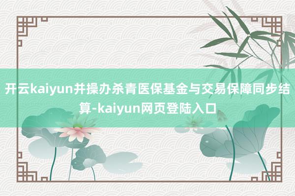 开云kaiyun并操办杀青医保基金与交易保障同步结算-kaiyun网页登陆入口