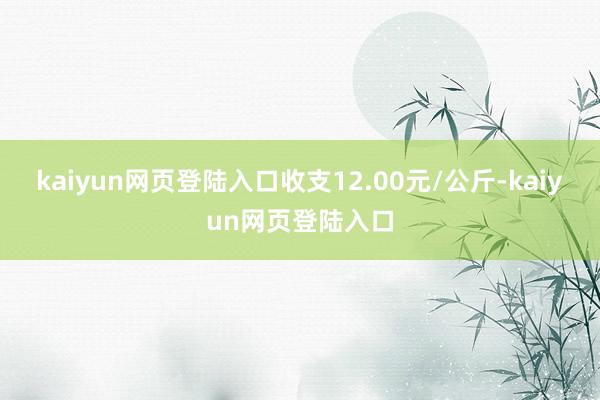 kaiyun网页登陆入口收支12.00元/公斤-kaiyun网页登陆入口