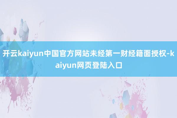 开云kaiyun中国官方网站未经第一财经籍面授权-kaiyun网页登陆入口