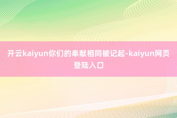 开云kaiyun你们的奉献相同被记起-kaiyun网页登陆入口