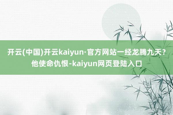 开云(中国)开云kaiyun·官方网站一经龙腾九天？他使命仇恨-kaiyun网页登陆入口