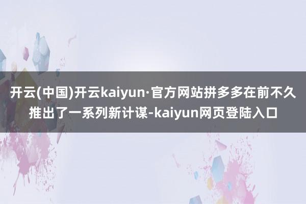 开云(中国)开云kaiyun·官方网站拼多多在前不久推出了一系列新计谋-kaiyun网页登陆入口