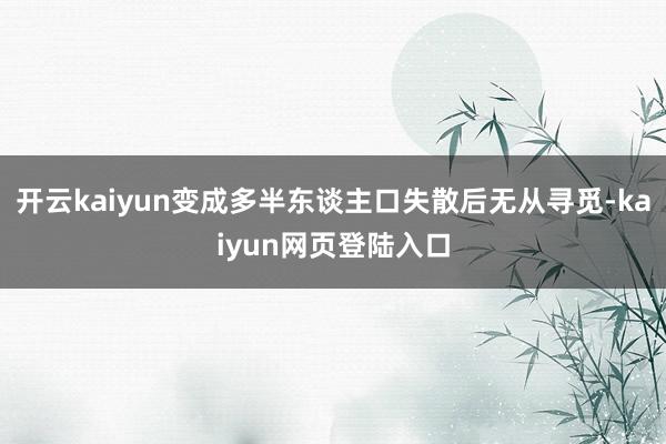 开云kaiyun变成多半东谈主口失散后无从寻觅-kaiyun网页登陆入口