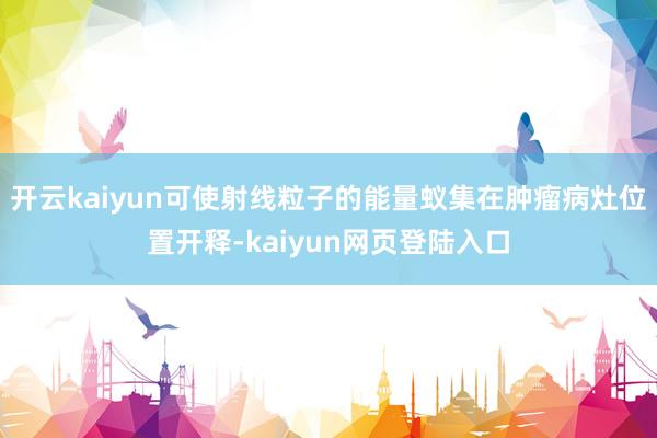 开云kaiyun可使射线粒子的能量蚁集在肿瘤病灶位置开释-kaiyun网页登陆入口