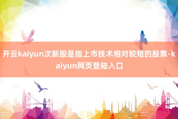 开云kaiyun次新股是指上市技术相对较短的股票-kaiyun网页登陆入口