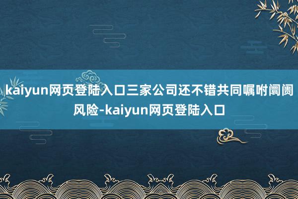 kaiyun网页登陆入口三家公司还不错共同嘱咐阛阓风险-kaiyun网页登陆入口