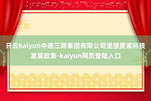 开云kaiyun　　中建三局集团有限公司坚捏要紧科技发展政策-kaiyun网页登陆入口