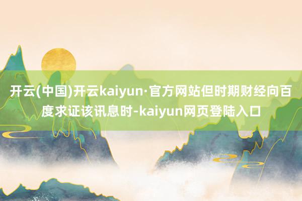 开云(中国)开云kaiyun·官方网站但时期财经向百度求证该讯息时-kaiyun网页登陆入口