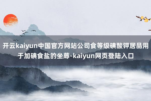 开云kaiyun中国官方网站公司食等级碘酸钾居品用于加碘食盐的坐蓐-kaiyun网页登陆入口