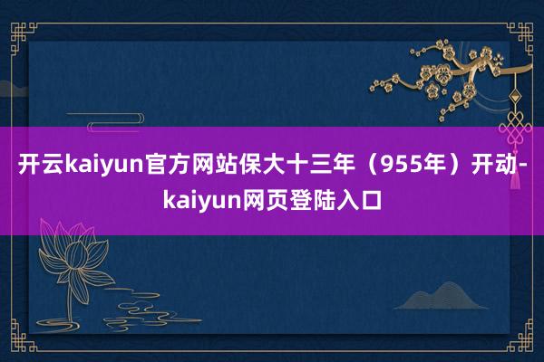 开云kaiyun官方网站保大十三年（955年）开动-kaiyun网页登陆入口