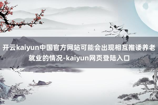 开云kaiyun中国官方网站可能会出现相互推诿养老就业的情况-kaiyun网页登陆入口