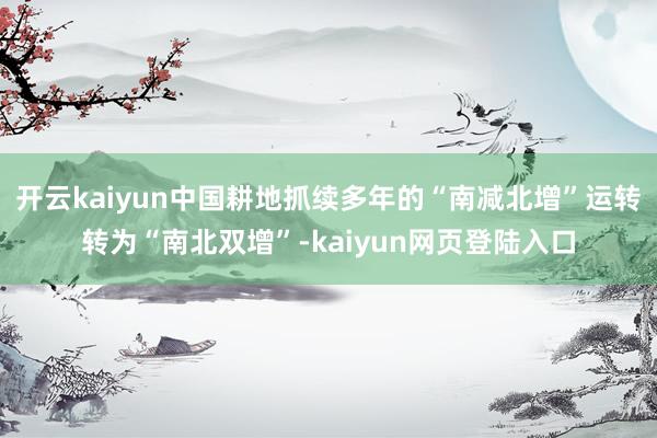 开云kaiyun中国耕地抓续多年的“南减北增”运转转为“南北双增”-kaiyun网页登陆入口