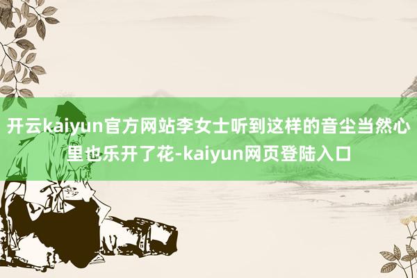 开云kaiyun官方网站李女士听到这样的音尘当然心里也乐开了花-kaiyun网页登陆入口