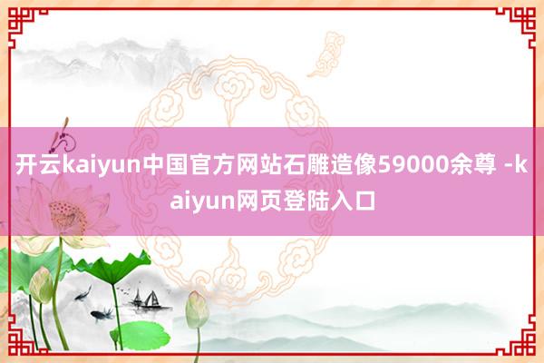 开云kaiyun中国官方网站石雕造像59000余尊 -kaiyun网页登陆入口