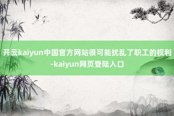 开云kaiyun中国官方网站很可能扰乱了职工的权利-kaiyun网页登陆入口