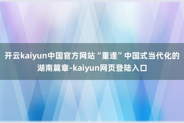 开云kaiyun中国官方网站“重逢”中国式当代化的湖南篇章-kaiyun网页登陆入口