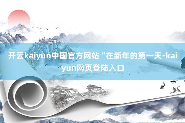 开云kaiyun中国官方网站　　“在新年的第一天-kaiyun网页登陆入口