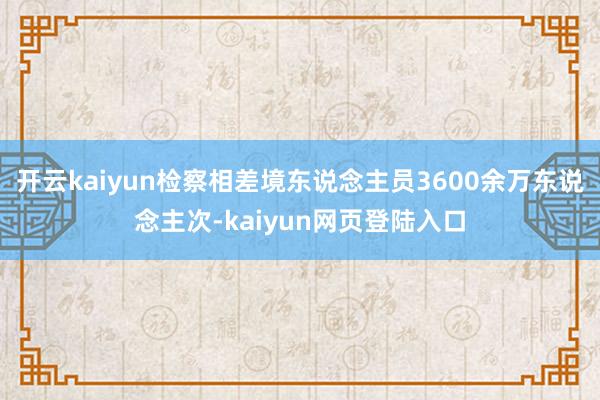 开云kaiyun检察相差境东说念主员3600余万东说念主次-kaiyun网页登陆入口