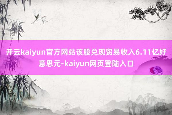 开云kaiyun官方网站该股兑现贸易收入6.11亿好意思元-kaiyun网页登陆入口