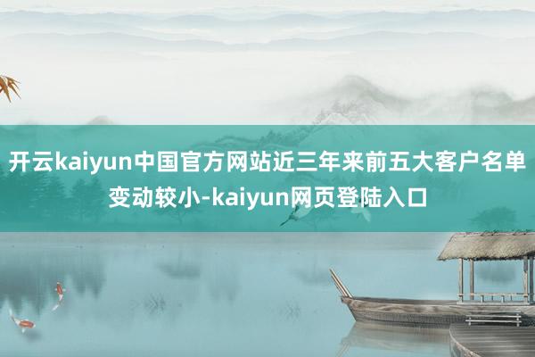 开云kaiyun中国官方网站近三年来前五大客户名单变动较小-kaiyun网页登陆入口