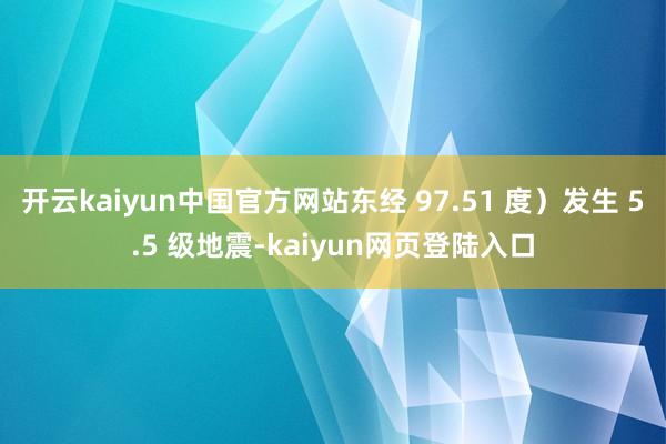 开云kaiyun中国官方网站东经 97.51 度）发生 5.5 级地震-kaiyun网页登陆入口