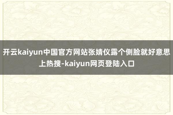 开云kaiyun中国官方网站张婧仪露个侧脸就好意思上热搜-kaiyun网页登陆入口