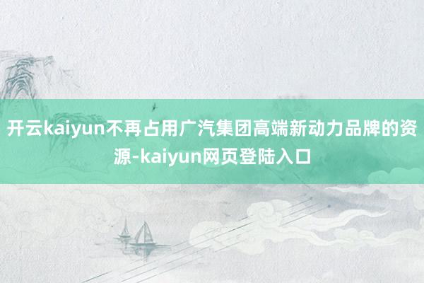 开云kaiyun不再占用广汽集团高端新动力品牌的资源-kaiyun网页登陆入口