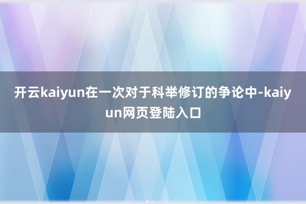 开云kaiyun在一次对于科举修订的争论中-kaiyun网页登陆入口