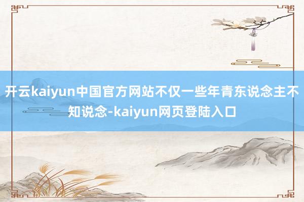 开云kaiyun中国官方网站不仅一些年青东说念主不知说念-kaiyun网页登陆入口