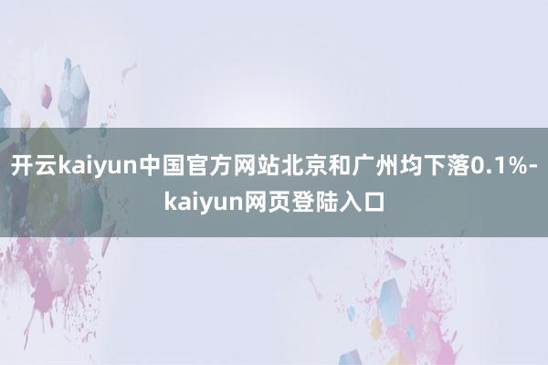 开云kaiyun中国官方网站北京和广州均下落0.1%-kaiyun网页登陆入口