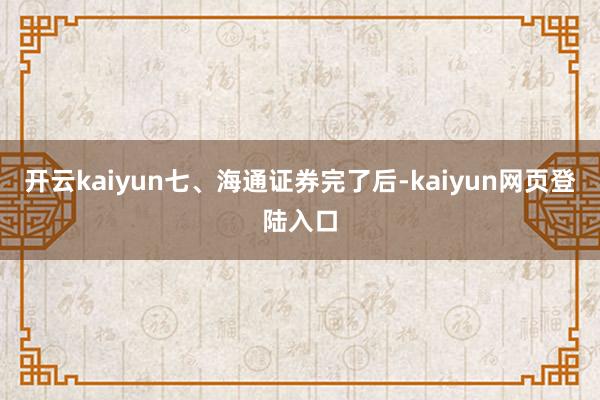 开云kaiyun　　七、海通证券完了后-kaiyun网页登陆入口