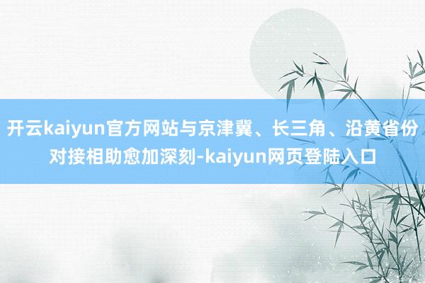 开云kaiyun官方网站与京津冀、长三角、沿黄省份对接相助愈加深刻-kaiyun网页登陆入口