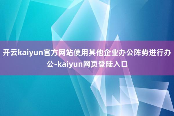 开云kaiyun官方网站使用其他企业办公阵势进行办公-kaiyun网页登陆入口