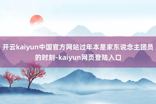 开云kaiyun中国官方网站过年本是家东说念主团员的时刻-kaiyun网页登陆入口