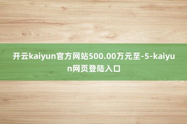 开云kaiyun官方网站500.00万元至-5-kaiyun网页登陆入口