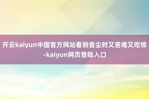 开云kaiyun中国官方网站看到音尘时又苦难又吃惊-kaiyun网页登陆入口