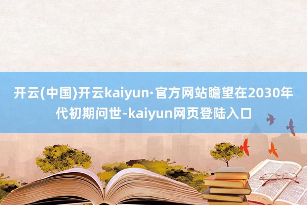 开云(中国)开云kaiyun·官方网站瞻望在2030年代初期问世-kaiyun网页登陆入口