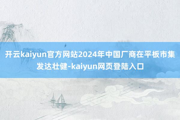 开云kaiyun官方网站2024年中国厂商在平板市集发达壮健-kaiyun网页登陆入口