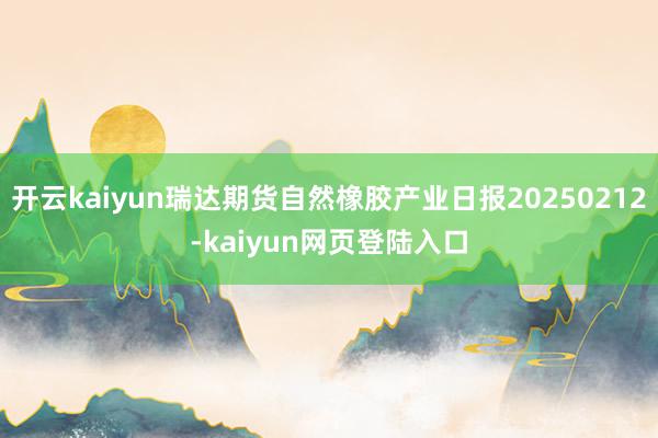 开云kaiyun瑞达期货自然橡胶产业日报20250212-kaiyun网页登陆入口