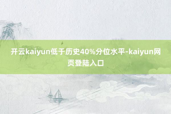 开云kaiyun低于历史40%分位水平-kaiyun网页登陆入口