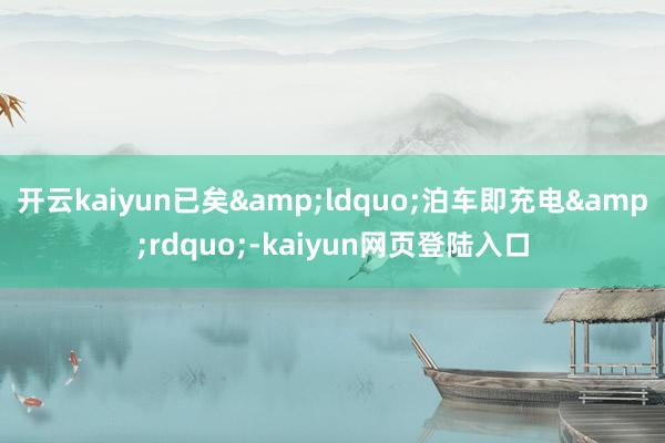 开云kaiyun已矣&ldquo;泊车即充电&rdquo;-kaiyun网页登陆入口