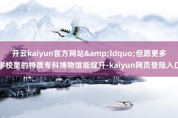 开云kaiyun官方网站&ldquo;但愿更多学校里的特质专科博物馆能绽开-kaiyun网页登陆入口