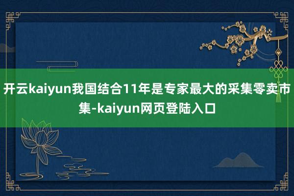 开云kaiyun我国结合11年是专家最大的采集零卖市集-kaiyun网页登陆入口