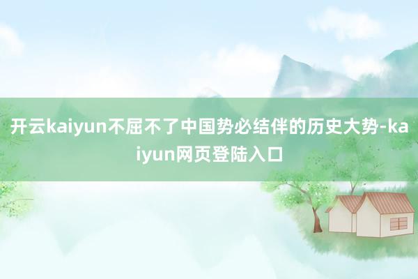 开云kaiyun不屈不了中国势必结伴的历史大势-kaiyun网页登陆入口