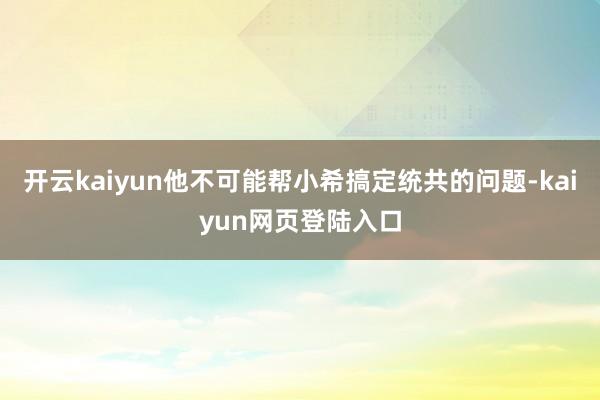 开云kaiyun他不可能帮小希搞定统共的问题-kaiyun网页登陆入口