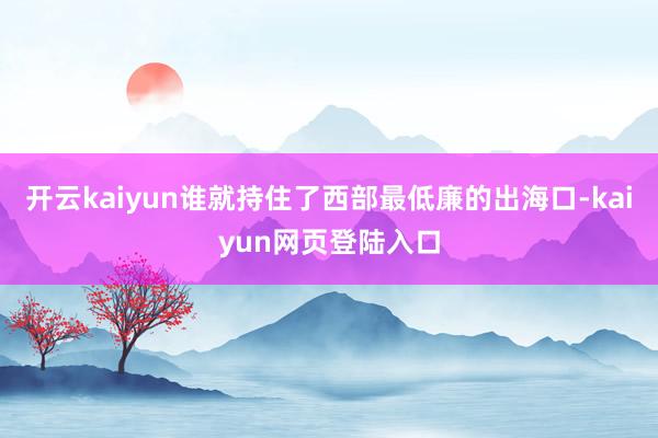 开云kaiyun谁就持住了西部最低廉的出海口-kaiyun网页登陆入口